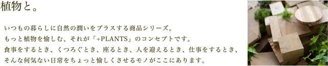 植物と。いつもの暮らしに自然の潤いをプラスする商品シリーズ。もっと植物を愉しむ、それが「+PLANTS」のコンセプトです。食事をするとき、くつろぐとき、座るとき、人を迎えるとき、仕事をするとき、そんな何気ない日常をちょっと愉しくさせるモノがここにあります。