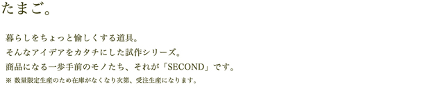 たまご。暮らしをちょっと愉しくする道具。そんなアイデアを形にした試作シリーズ。商品になる一歩手前のモノたち、それが「SECOND」です。